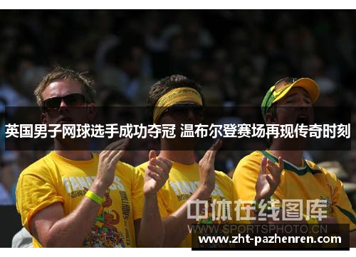 英国男子网球选手成功夺冠 温布尔登赛场再现传奇时刻 英国男子网球选手成功夺冠 温布尔登赛场再现传奇时刻