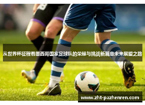 从世界杯征程看墨西哥国家足球队的荣耀与挑战新篇章未来展望之路 从世界杯征程看墨西哥国家足球队的荣耀与挑战新篇章未来展望之路
