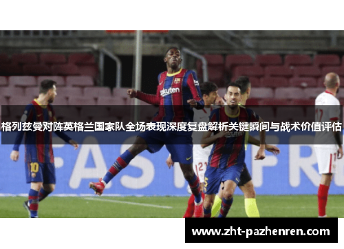 格列兹曼对阵英格兰国家队全场表现深度复盘解析关键瞬间与战术价值评估