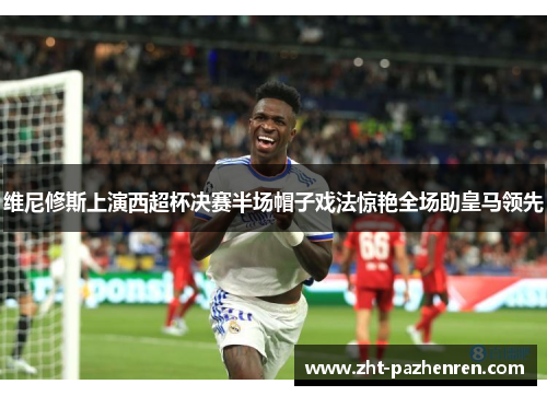维尼修斯上演西超杯决赛半场帽子戏法惊艳全场助皇马领先 维尼修斯上演西超杯决赛半场帽子戏法惊艳全场助皇马领先